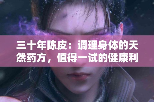 三十年陈皮：调理身体的天然药方，值得一试的健康利器