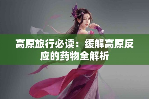 高原旅行必读：缓解高原反应的药物全解析
