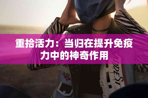 重拾活力：当归在提升免疫力中的神奇作用