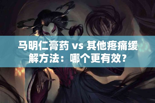 马明仁膏药 vs 其他疼痛缓解方法：哪个更有效？