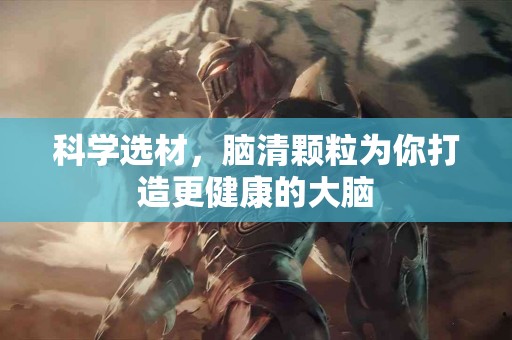 科学选材，脑清颗粒为你打造更健康的大脑