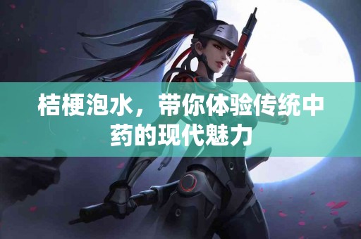 桔梗泡水，带你体验传统中药的现代魅力