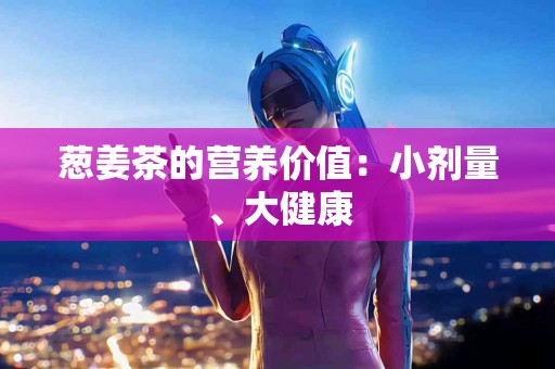 葱姜茶的营养价值：小剂量、大健康