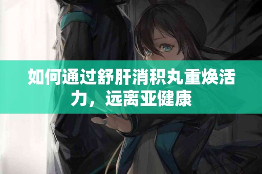 如何通过舒肝消积丸重焕活力，远离亚健康