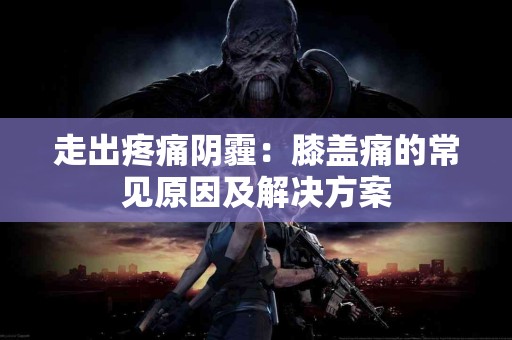 走出疼痛阴霾：膝盖痛的常见原因及解决方案