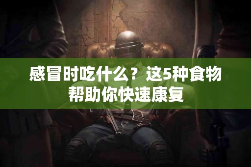 感冒时吃什么？这5种食物帮助你快速康复