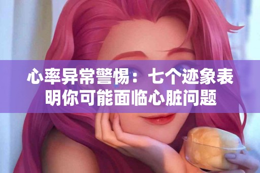 心率异常警惕：七个迹象表明你可能面临心脏问题