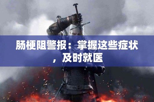 肠梗阻警报：掌握这些症状，及时就医