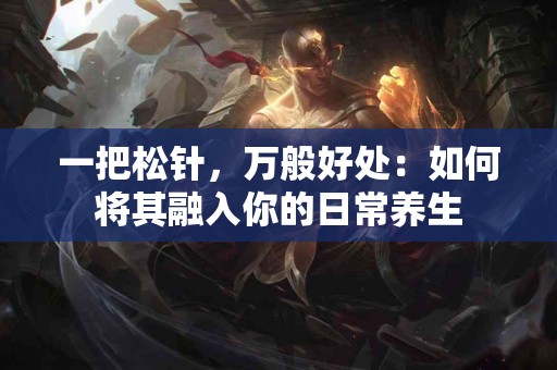 一把松针，万般好处：如何将其融入你的日常养生