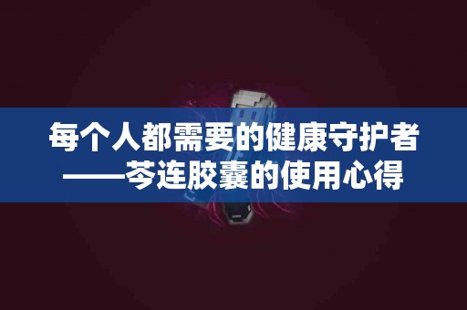 每个人都需要的健康守护者——芩连胶囊的使用心得