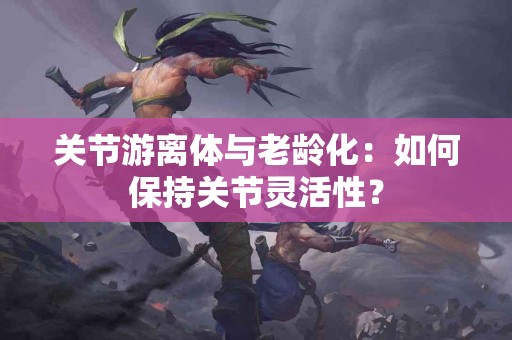 关节游离体与老龄化：如何保持关节灵活性？