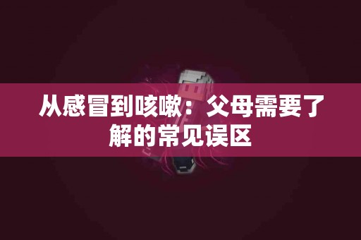 从感冒到咳嗽：父母需要了解的常见误区
