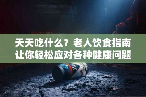 天天吃什么？老人饮食指南让你轻松应对各种健康问题
