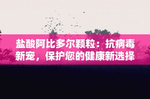 盐酸阿比多尔颗粒：抗病毒新宠，保护您的健康新选择！