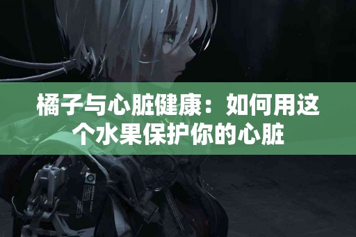橘子与心脏健康：如何用这个水果保护你的心脏