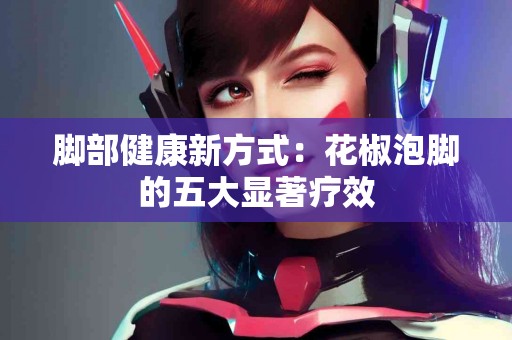 脚部健康新方式：花椒泡脚的五大显著疗效