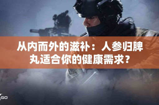 从内而外的滋补：人参归脾丸适合你的健康需求？