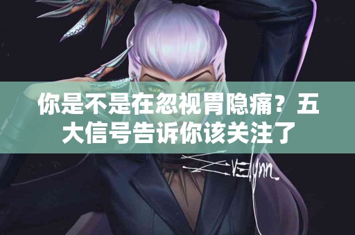 你是不是在忽视胃隐痛？五大信号告诉你该关注了