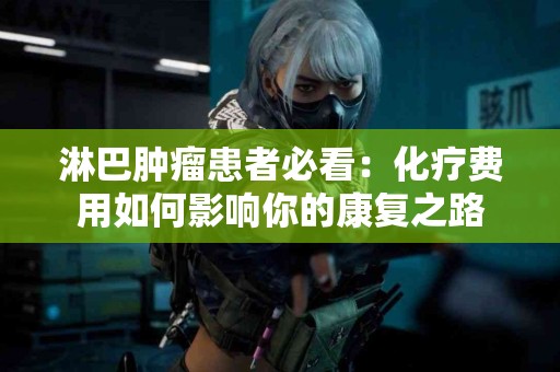 淋巴肿瘤患者必看：化疗费用如何影响你的康复之路