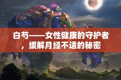 白芍——女性健康的守护者，缓解月经不适的秘密