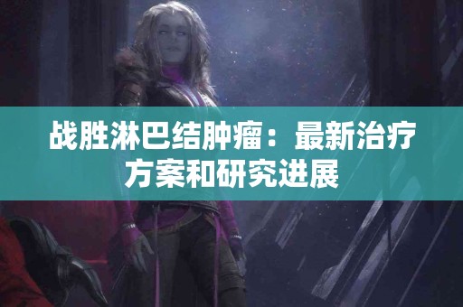 战胜淋巴结肿瘤：最新治疗方案和研究进展