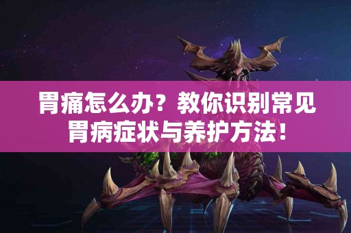 胃痛怎么办？教你识别常见胃病症状与养护方法！