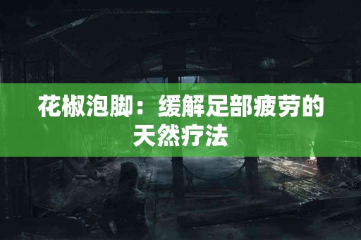 花椒泡脚：缓解足部疲劳的天然疗法