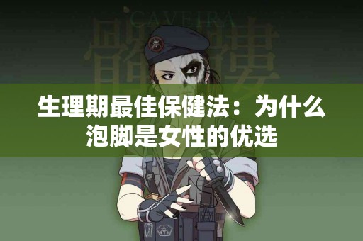 生理期最佳保健法：为什么泡脚是女性的优选