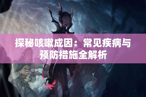探秘咳嗽成因：常见疾病与预防措施全解析