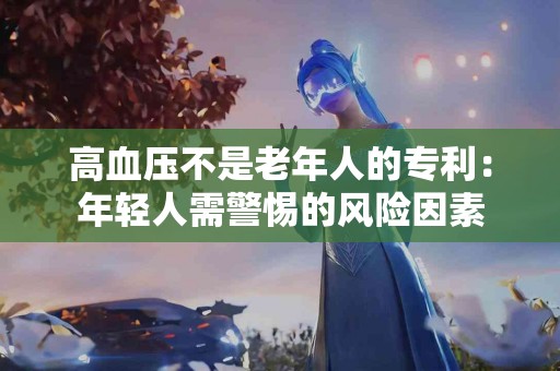 高血压不是老年人的专利：年轻人需警惕的风险因素