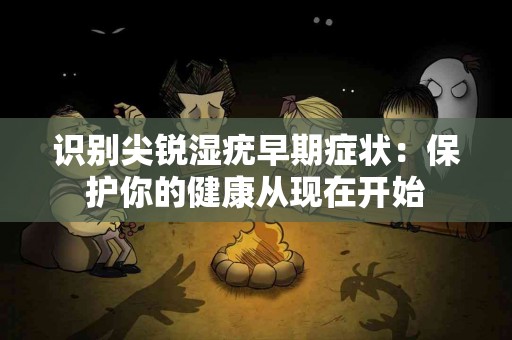 识别尖锐湿疣早期症状：保护你的健康从现在开始