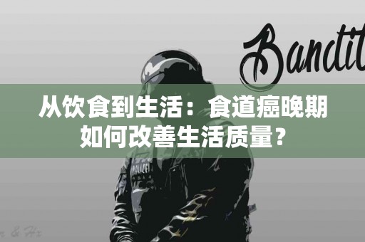 从饮食到生活：食道癌晚期如何改善生活质量？