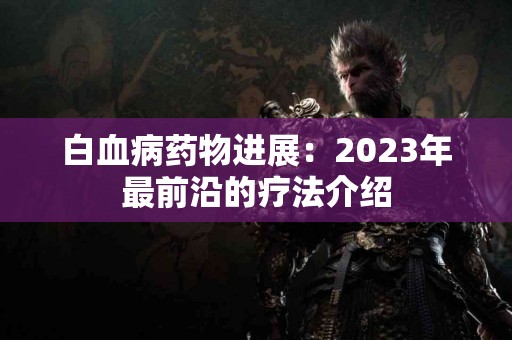 白血病药物进展：2023年最前沿的疗法介绍