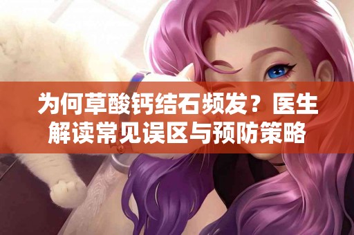 为何草酸钙结石频发？医生解读常见误区与预防策略