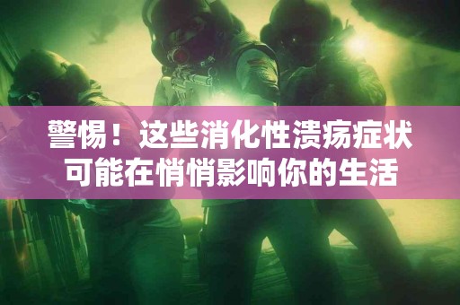 警惕！这些消化性溃疡症状可能在悄悄影响你的生活