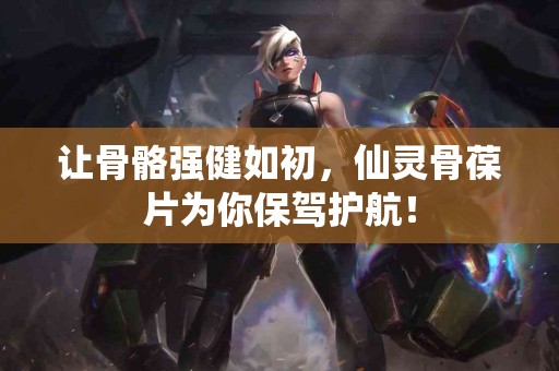 让骨骼强健如初，仙灵骨葆片为你保驾护航！