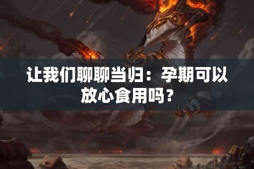 让我们聊聊当归：孕期可以放心食用吗？