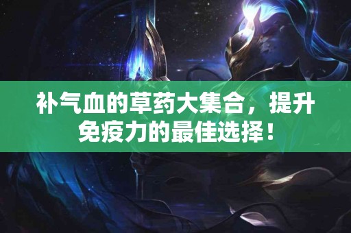 补气血的草药大集合，提升免疫力的最佳选择！