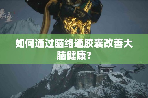 如何通过脑络通胶囊改善大脑健康？