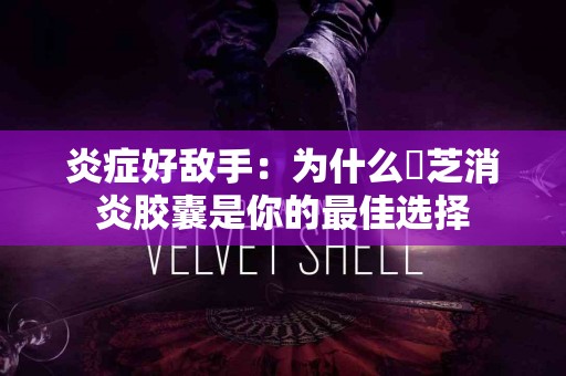 炎症好敌手：为什么蓮芝消炎胶囊是你的最佳选择