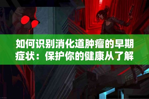 如何识别消化道肿瘤的早期症状：保护你的健康从了解开始