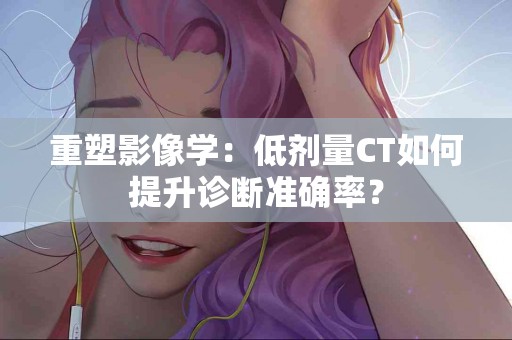 重塑影像学：低剂量CT如何提升诊断准确率？