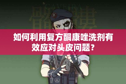 如何利用复方酮康唑洗剂有效应对头皮问题？