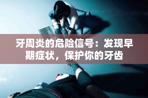 牙周炎的危险信号：发现早期症状，保护你的牙齿