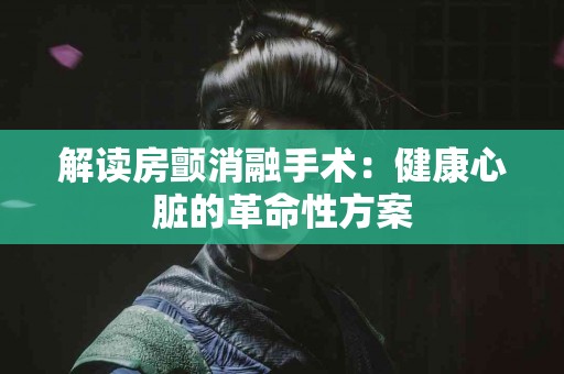 解读房颤消融手术：健康心脏的革命性方案