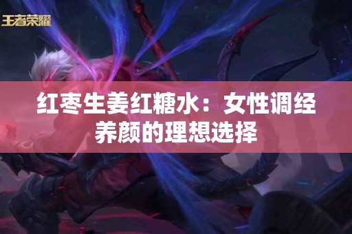 红枣生姜红糖水：女性调经养颜的理想选择