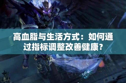 高血脂与生活方式：如何通过指标调整改善健康？
