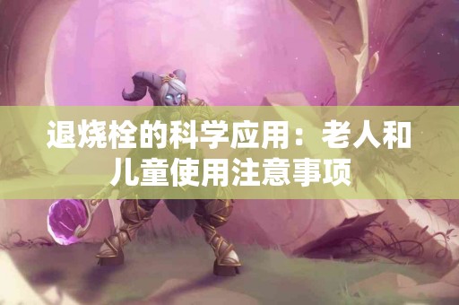 退烧栓的科学应用：老人和儿童使用注意事项