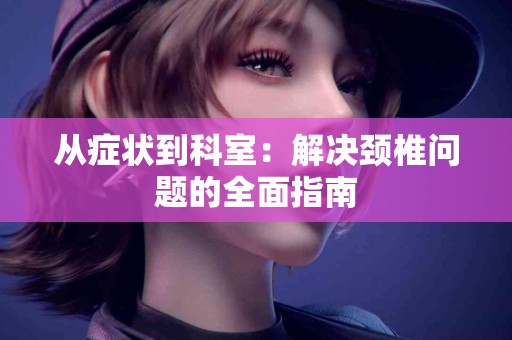 从症状到科室：解决颈椎问题的全面指南