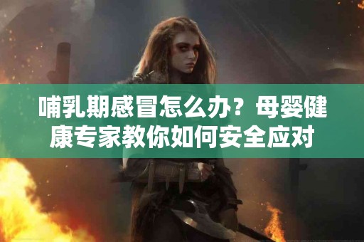 哺乳期感冒怎么办？母婴健康专家教你如何安全应对